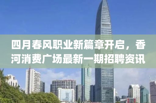 四月春风职业新篇章开启，香河消费广场最新一期招聘资讯