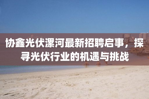 协鑫光伏漯河最新招聘启事，探寻光伏行业的机遇与挑战