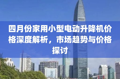 四月份家用小型电动升降机价格深度解析，市场趋势与价格探讨