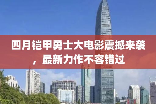 四月铠甲勇士大电影震撼来袭，最新力作不容错过