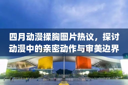 四月动漫揉胸图片热议，探讨动漫中的亲密动作与审美边界