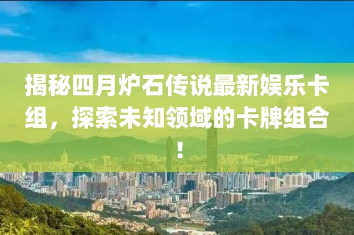 揭秘四月炉石传说最新娱乐卡组，探索未知领域的卡牌组合！