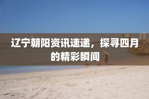 辽宁朝阳资讯速递，探寻四月的精彩瞬间