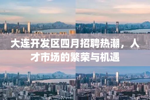 大连开发区四月招聘热潮，人才市场的繁荣与机遇