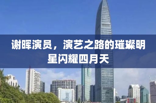 谢晖演员，演艺之路的璀璨明星闪耀四月天