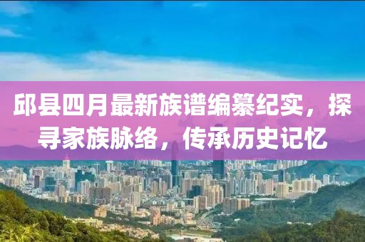邱县四月最新族谱编纂纪实，探寻家族脉络，传承历史记忆
