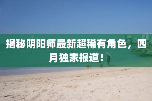 揭秘阴阳师最新超稀有角色，四月独家报道！