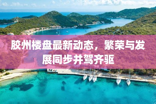 胶州楼盘最新动态，繁荣与发展同步并驾齐驱