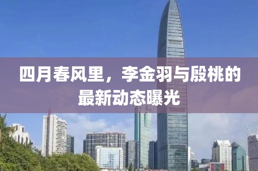 四月春风里，李金羽与殷桃的最新动态曝光