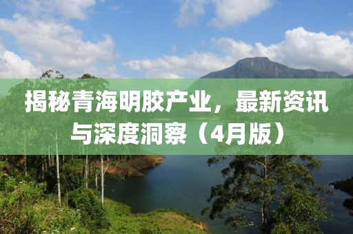 揭秘青海明胶产业，最新资讯与深度洞察（4月版）