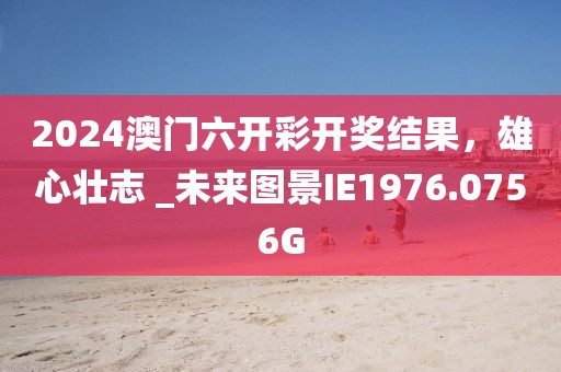 2024澳门六开彩开奖结果，雄心壮志 _未来图景IE1976.0756G