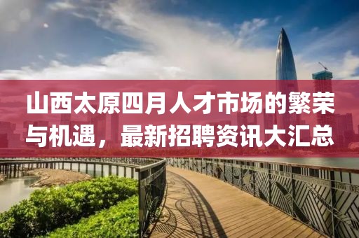 山西太原四月人才市场的繁荣与机遇，最新招聘资讯大汇总