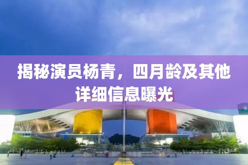 揭秘演员杨青，四月龄及其他详细信息曝光