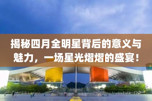 揭秘四月全明星背后的意义与魅力，一场星光熠熠的盛宴！
