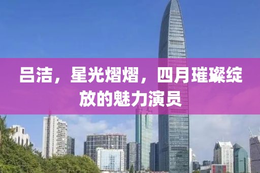 吕洁，星光熠熠，四月璀璨绽放的魅力演员