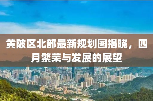 黄陂区北部最新规划图揭晓，四月繁荣与发展的展望