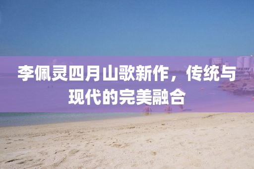 李佩灵四月山歌新作，传统与现代的完美融合
