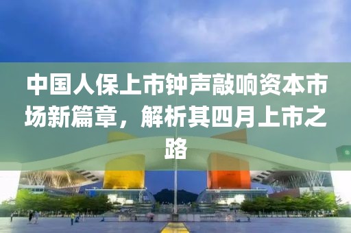 中国人保上市钟声敲响资本市场新篇章，解析其四月上市之路