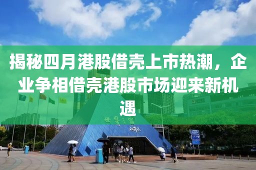 揭秘四月港股借壳上市热潮，企业争相借壳港股市场迎来新机遇