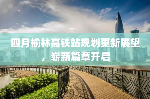 四月榆林高铁站规划更新展望，崭新篇章开启