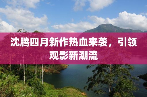 沈腾四月新作热血来袭，引领观影新潮流