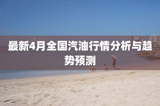最新4月全国汽油行情分析与趋势预测
