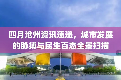 四月沧州资讯速递，城市发展的脉搏与民生百态全景扫描