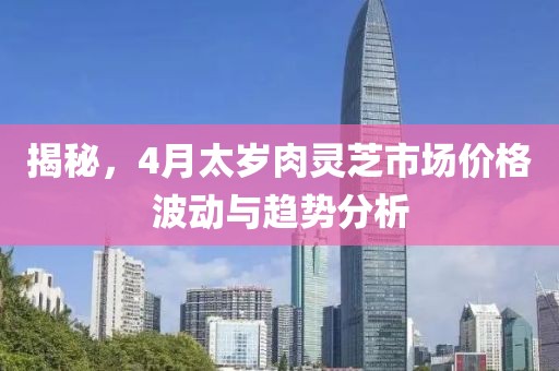 揭秘，4月太岁肉灵芝市场价格波动与趋势分析