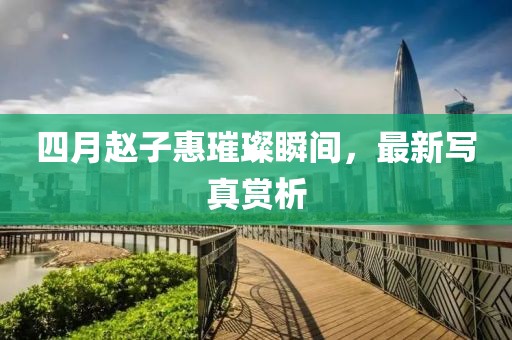 四月赵子惠璀璨瞬间，最新写真赏析