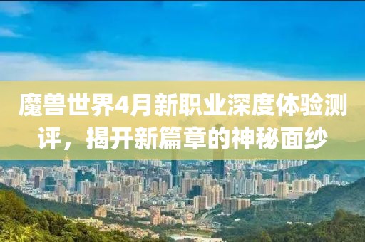 魔兽世界4月新职业深度体验测评，揭开新篇章的神秘面纱