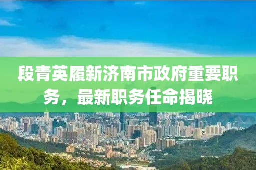 段青英履新济南市政府重要职务，最新职务任命揭晓