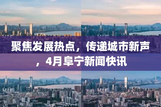 聚焦发展热点，传递城市新声，4月阜宁新闻快讯
