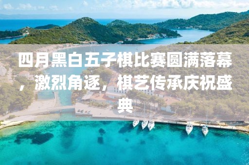 四月黑白五子棋比赛圆满落幕，激烈角逐，棋艺传承庆祝盛典