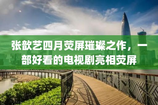 张歆艺四月荧屏璀璨之作，一部好看的电视剧亮相荧屏