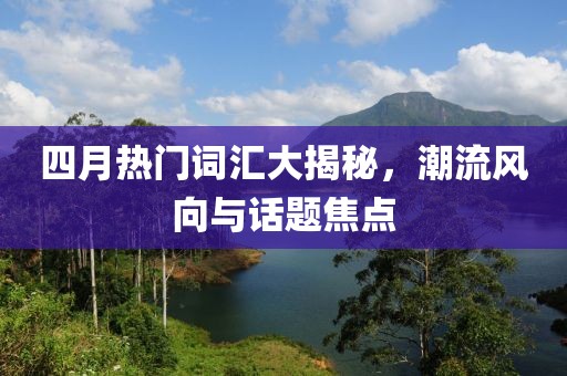四月热门词汇大揭秘，潮流风向与话题焦点