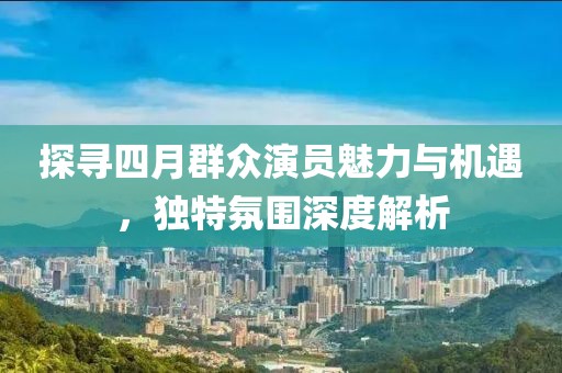 探寻四月群众演员魅力与机遇，独特氛围深度解析