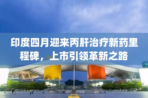 印度四月迎来丙肝治疗新药里程碑，上市引领革新之路