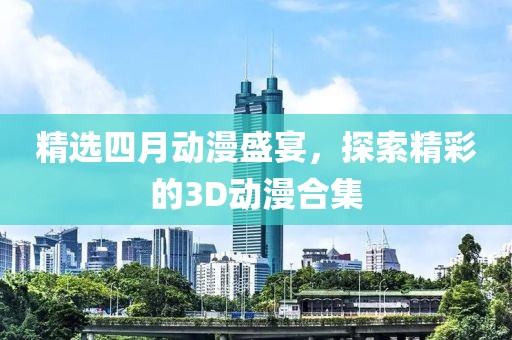 精选四月动漫盛宴，探索精彩的3D动漫合集