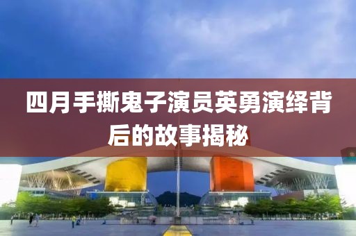 四月手撕鬼子演员英勇演绎背后的故事揭秘