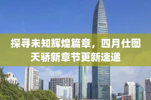 探寻未知辉煌篇章，四月仕图天骄新章节更新速递
