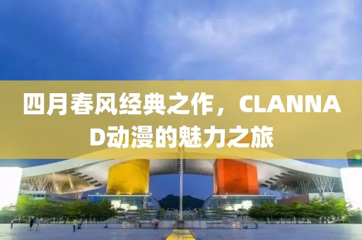 四月春风经典之作，CLANNAD动漫的魅力之旅