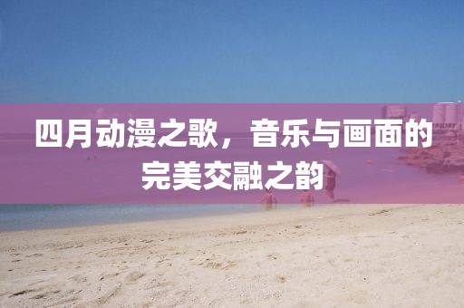 四月动漫之歌，音乐与画面的完美交融之韵