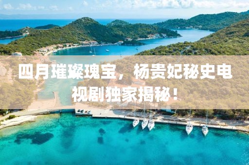 四月璀璨瑰宝，杨贵妃秘史电视剧独家揭秘！