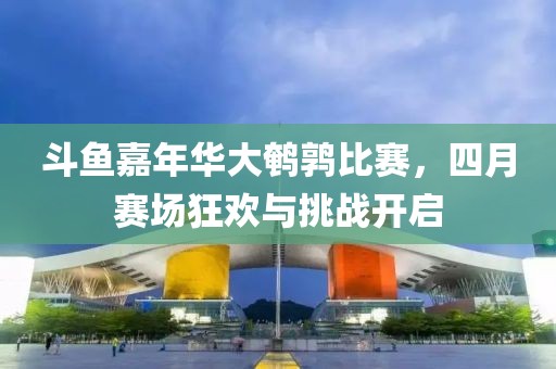 斗鱼嘉年华大鹌鹑比赛，四月赛场狂欢与挑战开启