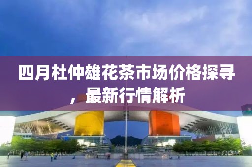 四月杜仲雄花茶市场价格探寻，最新行情解析