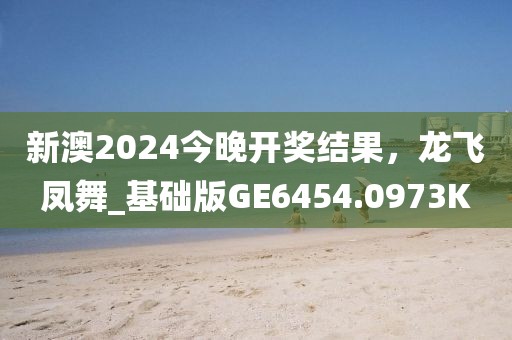 新澳2024今晚开奖结果，龙飞凤舞_基础版GE6454.0973K
