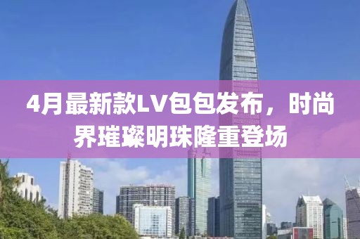 4月最新款LV包包发布，时尚界璀璨明珠隆重登场