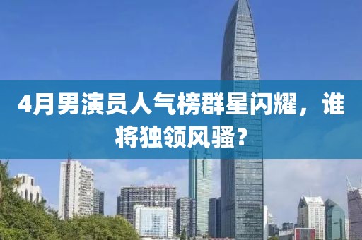 4月男演员人气榜群星闪耀，谁将独领风骚？