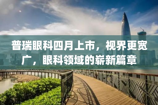 普瑞眼科四月上市，视界更宽广，眼科领域的崭新篇章