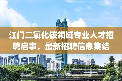 江门二氧化碳领域专业人才招聘启事，最新招聘信息集结
